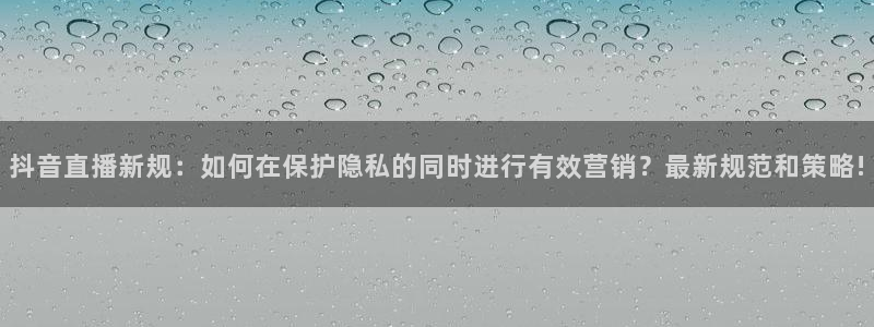 说球帝nba直播下载：抖音直播新规：如何在保护隐私的同时进行有效营销？最新规范和策略!